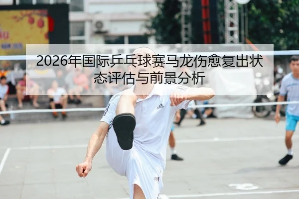 2026年国际乒乓球赛马龙伤愈复出状态评估与前景分析