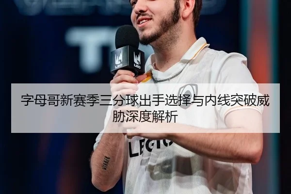 字母哥新赛季三分球出手选择与内线突破威胁深度解析